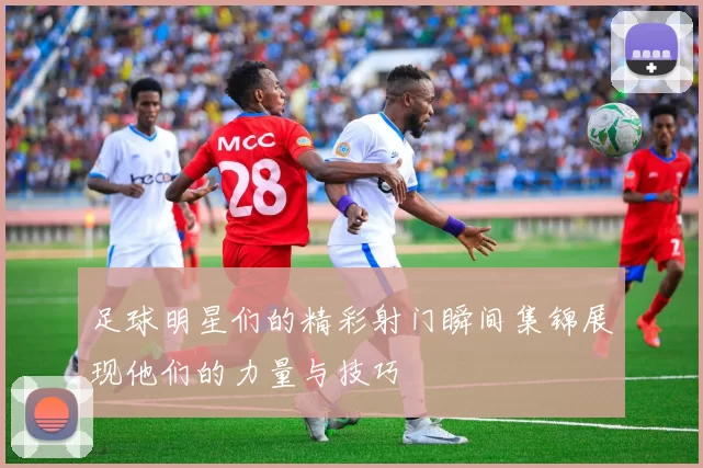 足球明星们的精彩射门瞬间集锦展现他们的力量与技巧