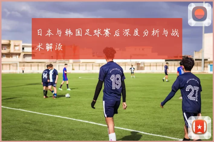 日本与韩国足球赛后深度分析与战术解读