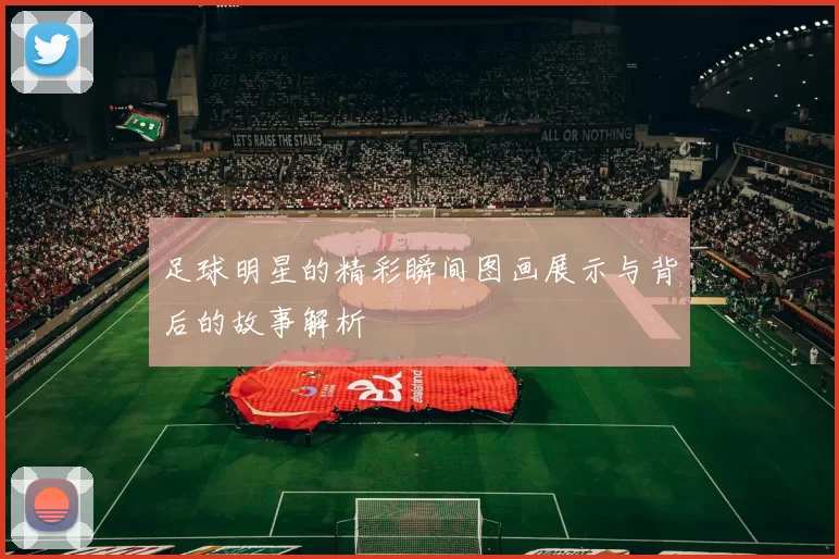 足球明星的精彩瞬间图画展示与背后的故事解析