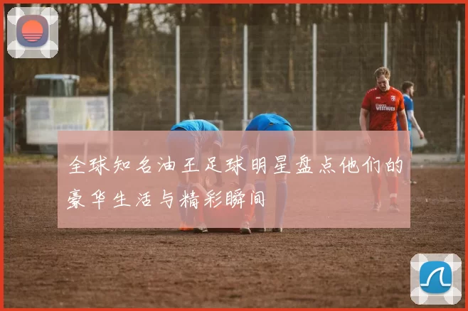全球知名油王足球明星盘点他们的豪华生活与精彩瞬间
