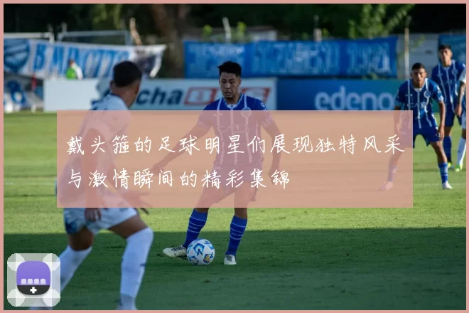 戴头箍的足球明星们展现独特风采与激情瞬间的精彩集锦