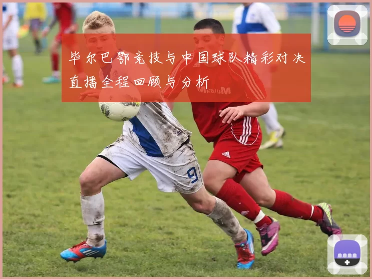 毕尔巴鄂竞技与中国球队精彩对决直播全程回顾与分析