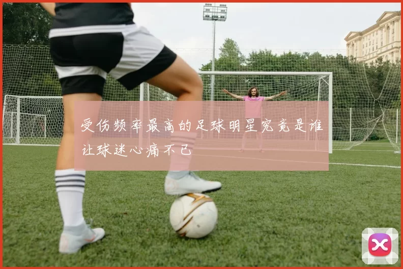 受伤频率最高的足球明星究竟是谁让球迷心痛不已