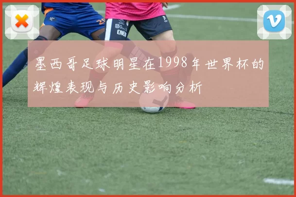 墨西哥足球明星在1998年世界杯的辉煌表现与历史影响分析
