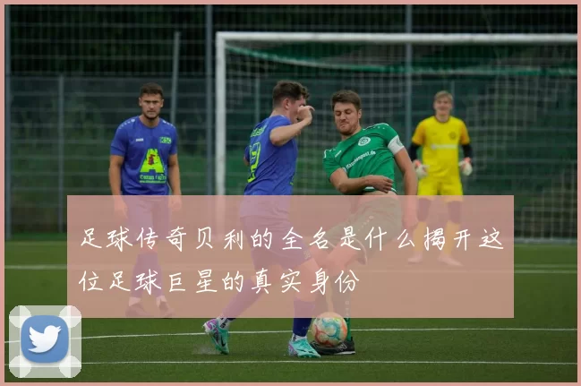 足球传奇贝利的全名是什么揭开这位足球巨星的真实身份