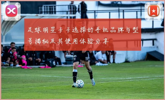 足球明星卡卡选择的手机品牌与型号揭秘及其使用体验分享