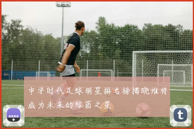 中学时代足球明星排名榜揭晓谁将成为未来的绿茵之星