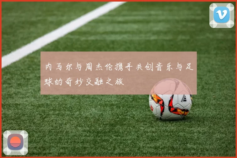 内马尔与周杰伦携手共创音乐与足球的奇妙交融之旅