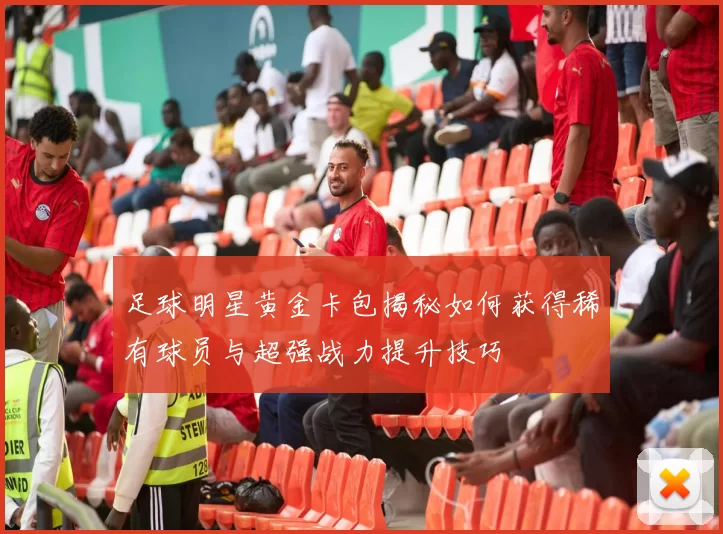 足球明星黄金卡包揭秘如何获得稀有球员与超强战力提升技巧