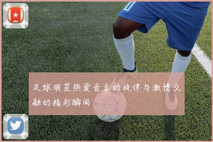 足球明星热爱音乐的旋律与激情交融的精彩瞬间