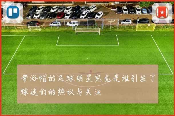 带浴帽的足球明星究竟是谁引发了球迷们的热议与关注