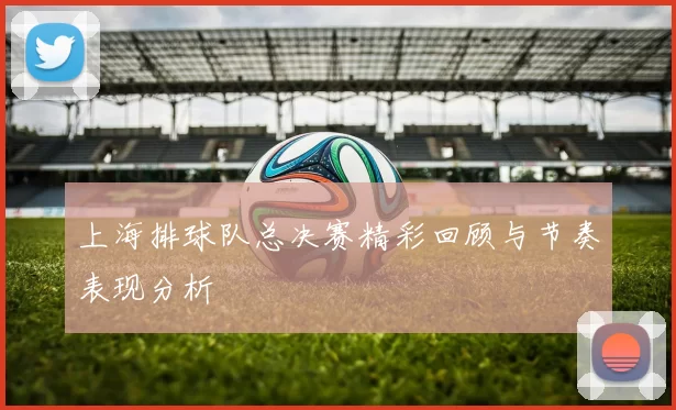 上海排球队总决赛精彩回顾与节奏表现分析