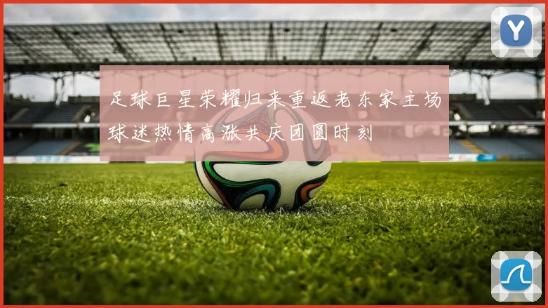 足球巨星荣耀归来重返老东家主场球迷热情高涨共庆团圆时刻