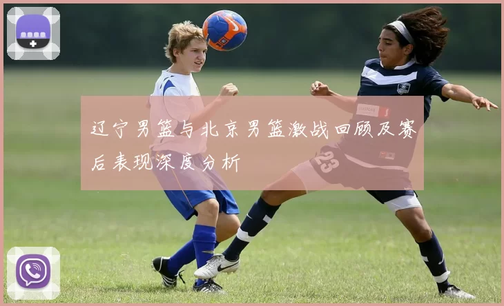 辽宁男篮与北京男篮激战回顾及赛后表现深度分析