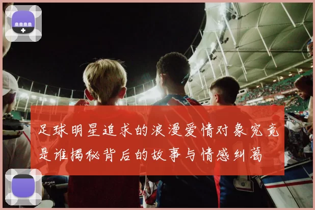 足球明星追求的浪漫爱情对象究竟是谁揭秘背后的故事与情感纠葛