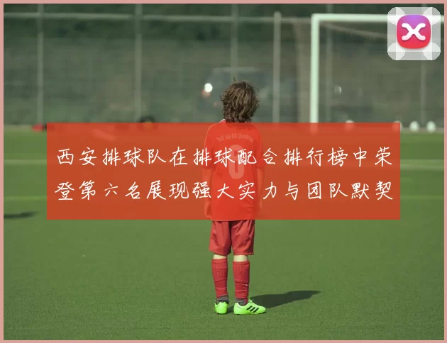 西安排球队在排球配合排行榜中荣登第六名展现强大实力与团队默契