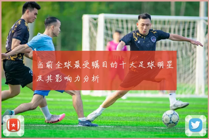当前全球最受瞩目的十大足球明星及其影响力分析