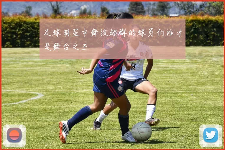 足球明星中舞技超群的球员们谁才是舞台之王