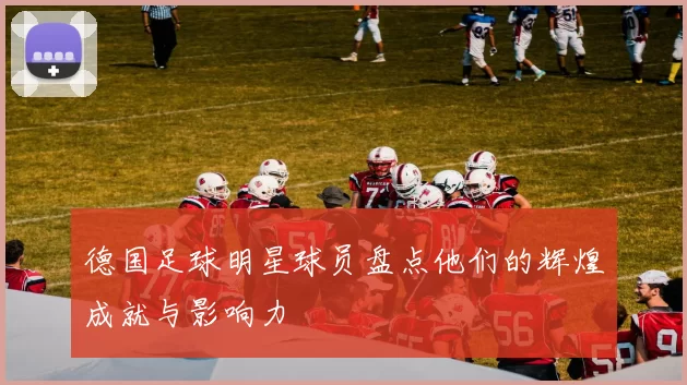 德国足球明星球员盘点他们的辉煌成就与影响力