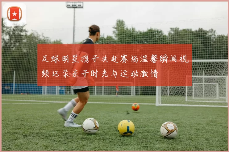 足球明星携子共赴赛场温馨瞬间视频记录亲子时光与运动激情