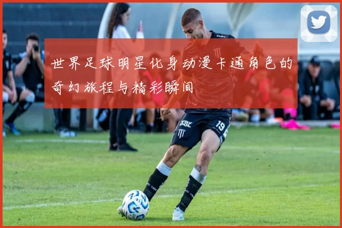世界足球明星化身动漫卡通角色的奇幻旅程与精彩瞬间