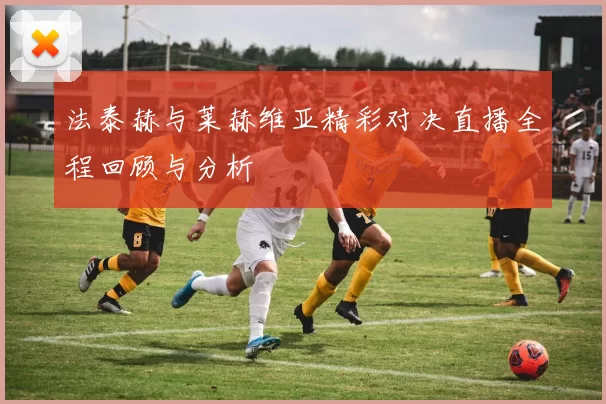 法泰赫与莱赫维亚精彩对决直播全程回顾与分析