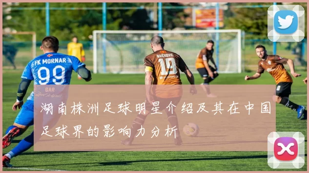 湖南株洲足球明星介绍及其在中国足球界的影响力分析