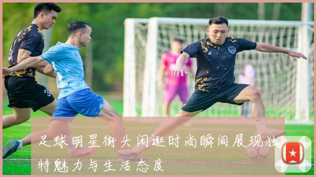 足球明星街头闲逛时尚瞬间展现独特魅力与生活态度