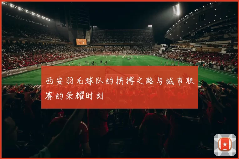 西安羽毛球队的拼搏之路与城市联赛的荣耀时刻
