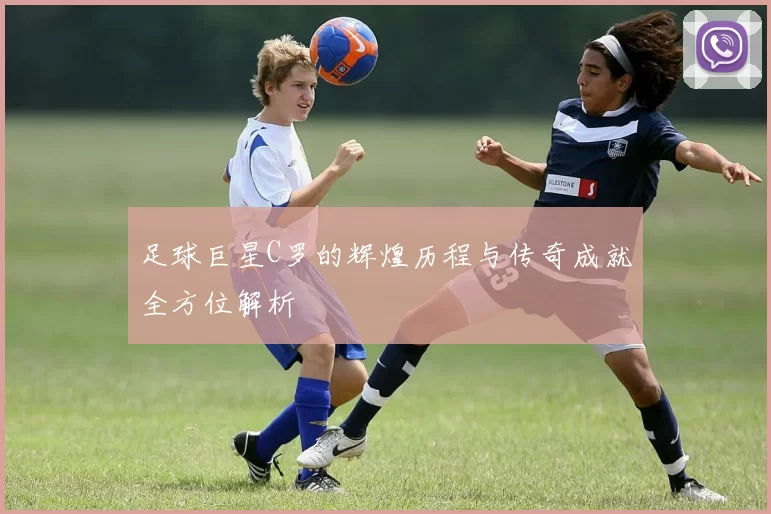 足球巨星C罗的辉煌历程与传奇成就全方位解析