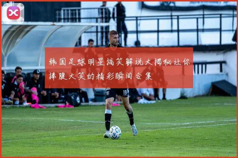 韩国足球明星搞笑解说大揭秘让你捧腹大笑的精彩瞬间合集