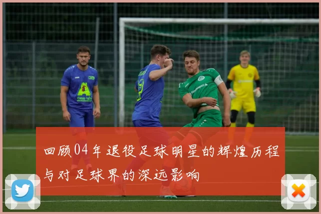 回顾04年退役足球明星的辉煌历程与对足球界的深远影响