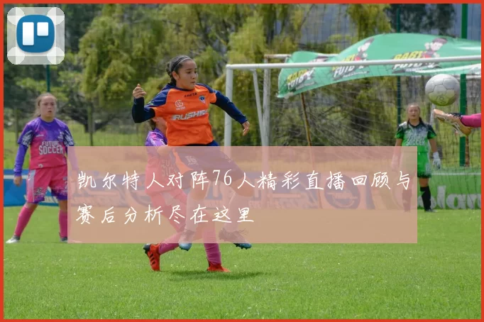 凯尔特人对阵76人精彩直播回顾与赛后分析尽在这里