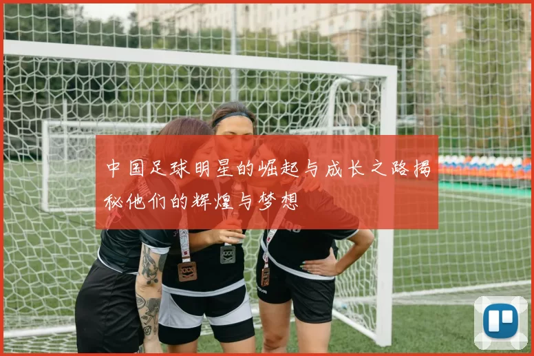 中国足球明星的崛起与成长之路揭秘他们的辉煌与梦想