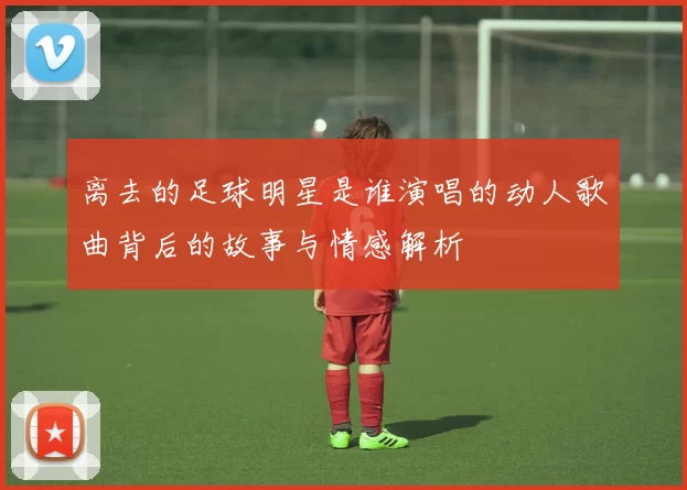 离去的足球明星是谁演唱的动人歌曲背后的故事与情感解析