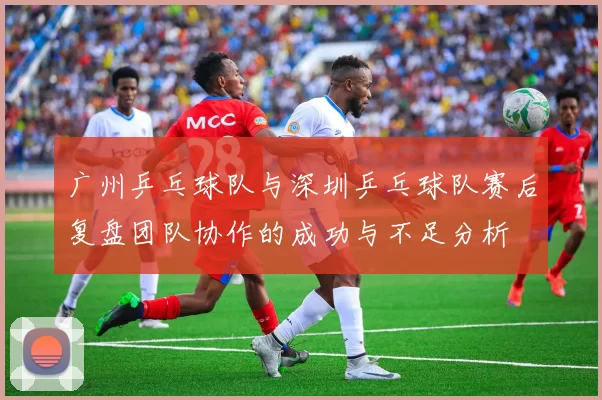 广州乒乓球队与深圳乒乓球队赛后复盘团队协作的成功与不足分析