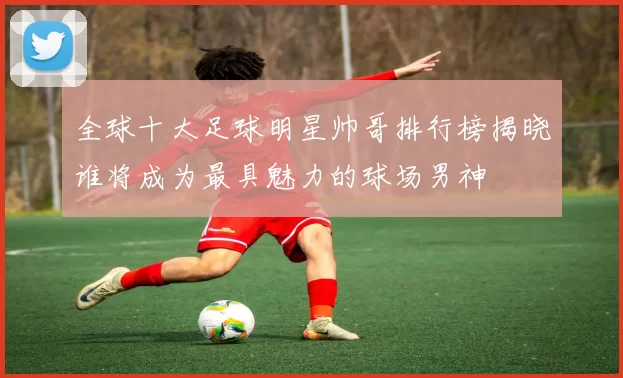 全球十大足球明星帅哥排行榜揭晓谁将成为最具魅力的球场男神