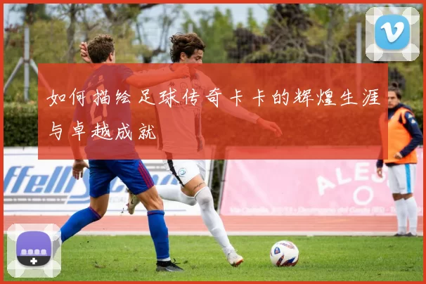 如何描绘足球传奇卡卡的辉煌生涯与卓越成就