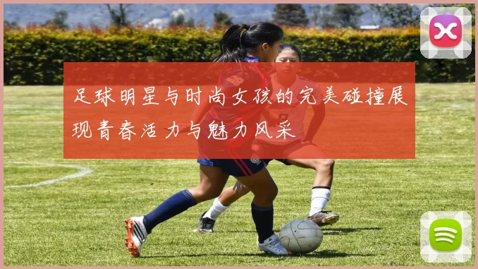 足球明星与时尚女孩的完美碰撞展现青春活力与魅力风采