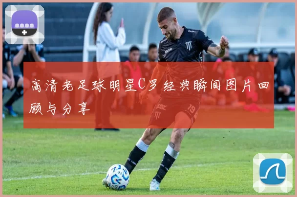 高清老足球明星C罗经典瞬间图片回顾与分享