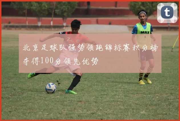 北京足球队强势领跑锦标赛积分榜夺得100分领先优势