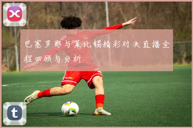 巴塞罗那与莱比锡精彩对决直播全程回顾与分析