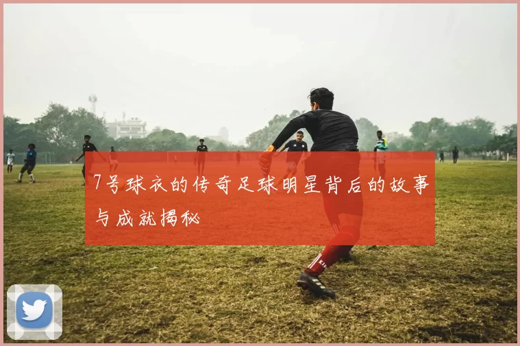 7号球衣的传奇足球明星背后的故事与成就揭秘