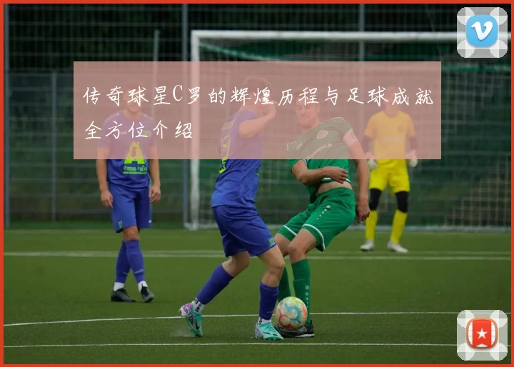 传奇球星C罗的辉煌历程与足球成就全方位介绍