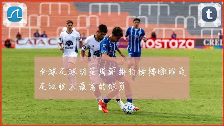 全球足球明星周薪排行榜揭晓谁是足坛收入最高的球员