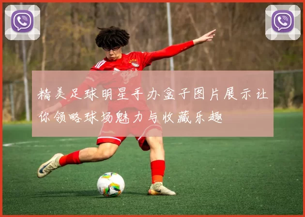 精美足球明星手办盒子图片展示让你领略球场魅力与收藏乐趣
