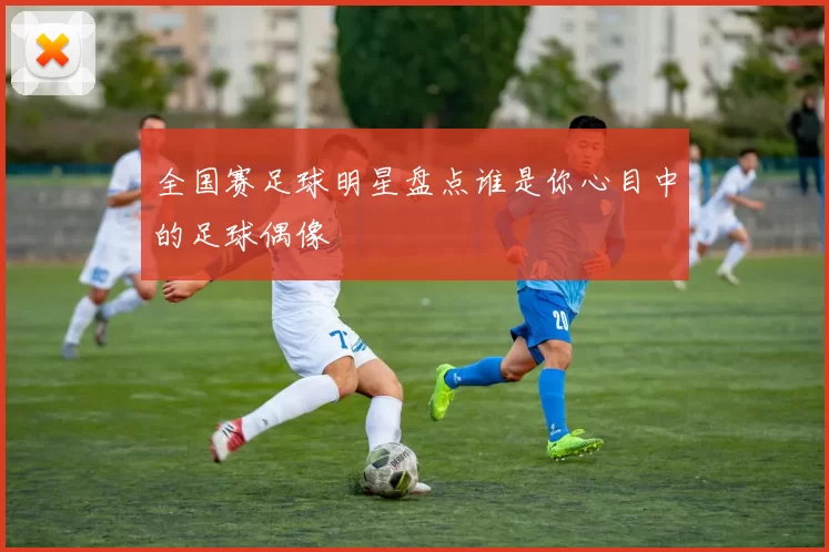 全国赛足球明星盘点谁是你心目中的足球偶像
