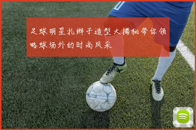 足球明星扎辫子造型大揭秘带你领略球场外的时尚风采