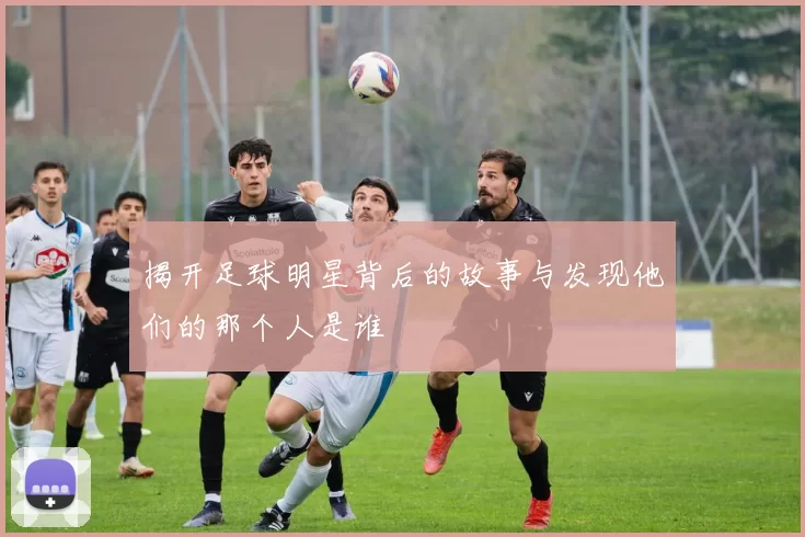 揭开足球明星背后的故事与发现他们的那个人是谁