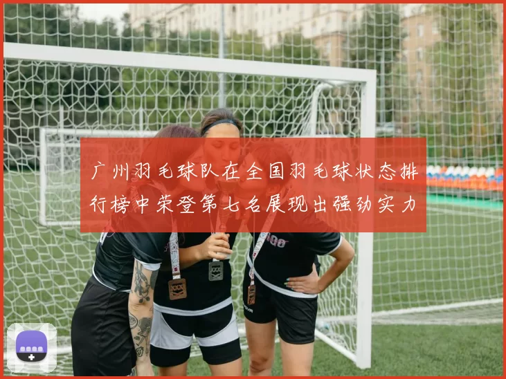 广州羽毛球队在全国羽毛球状态排行榜中荣登第七名展现出强劲实力与潜力